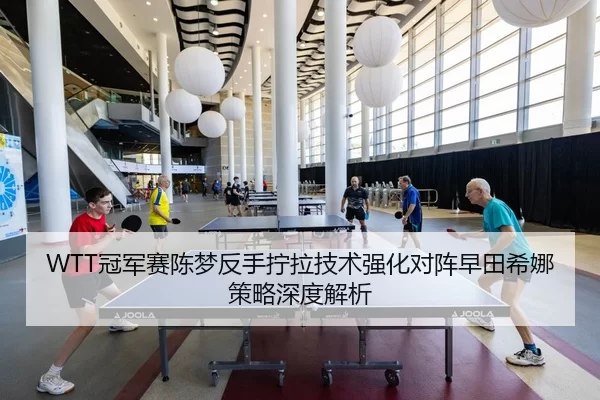 WTT冠军赛陈梦反手拧拉技术强化对阵早田希娜策略深度解析