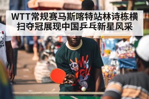 WTT常规赛马斯喀特站林诗栋横扫夺冠展现中国乒乓新星风采